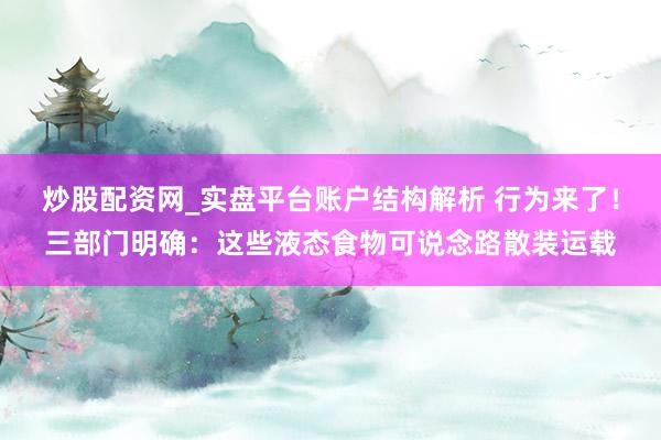 炒股配资网_实盘平台账户结构解析 行为来了!三部门明确:这些液态食物可说念路散装运载