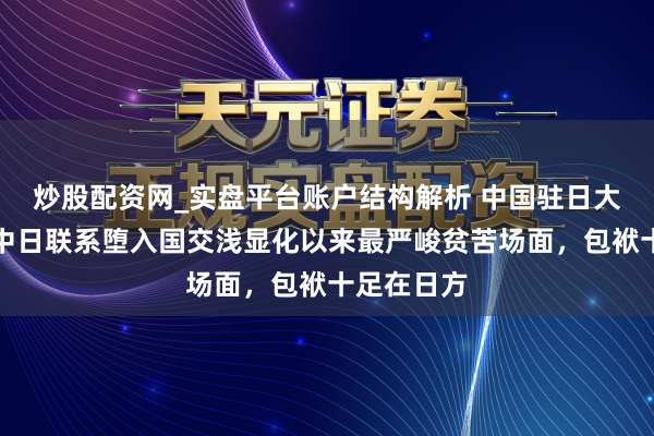 炒股配资网_实盘平台账户结构解析 中国驻日大使：刻下中日联系堕入国交浅显化以来最严峻贫苦场面，包袱十足在日方