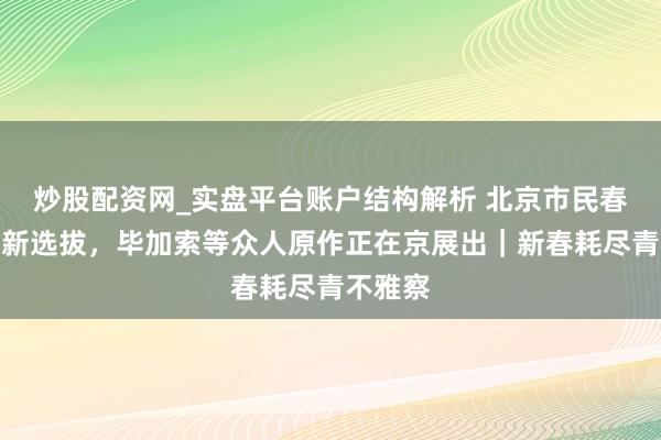 炒股配资网_实盘平台账户结构解析 北京市民春节逛展新选拔，毕加索等众人原作正在京展出｜新春耗尽青不雅察