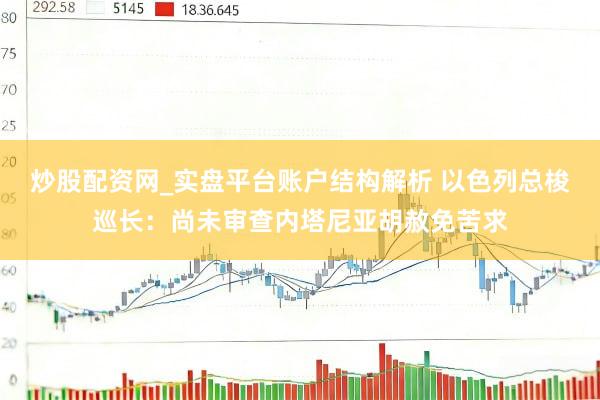 炒股配资网_实盘平台账户结构解析 以色列总梭巡长：尚未审查内塔尼亚胡赦免苦求