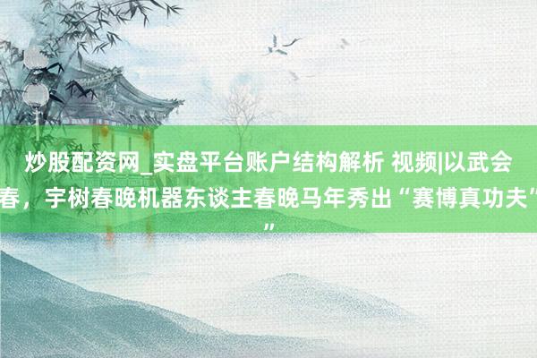 炒股配资网_实盘平台账户结构解析 视频|以武会春，宇树春晚机器东谈主春晚马年秀出“赛博真功夫”