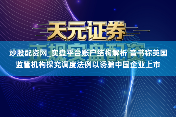 炒股配资网_实盘平台账户结构解析 音书称英国监管机构探究调度法例以诱骗中国企业上市