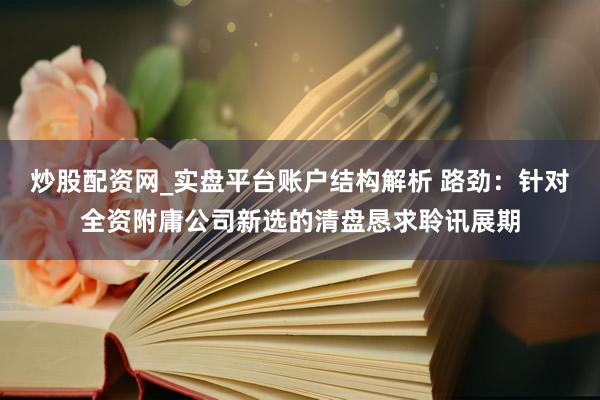 炒股配资网_实盘平台账户结构解析 路劲:针对全资附庸公司新选的清盘恳求聆讯展期