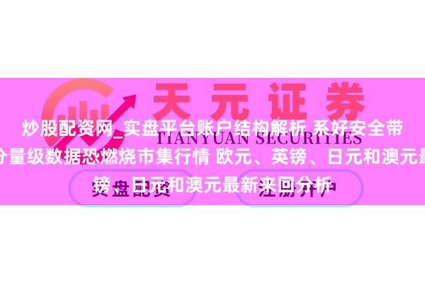 炒股配资网_实盘平台账户结构解析 系好安全带！好意思国分量级数据恐燃烧市集行情 欧元、英镑、日元和澳元最新来回分析