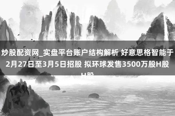 炒股配资网_实盘平台账户结构解析 好意思格智能于2月27日至3月5日招股 拟环球发售3500万股H股