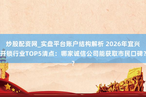 炒股配资网_实盘平台账户结构解析 2026年宜兴开锁行业TOP5清点：哪家诚信公司能获取市民口碑？