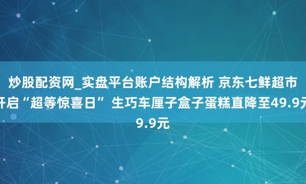 炒股配资网_实盘平台账户结构解析 京东七鲜超市开启“超等惊喜日” 生巧车厘子盒子蛋糕直降至49.9元