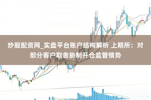 炒股配资网_实盘平台账户结构解析 上期所：对部分客户取舍胁制开仓监管情势