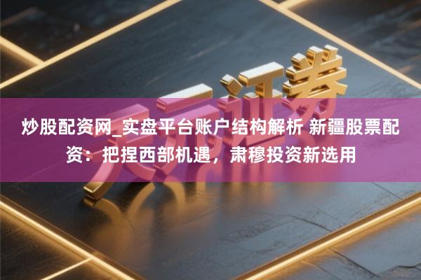 炒股配资网_实盘平台账户结构解析 新疆股票配资：把捏西部机遇，肃穆投资新选用