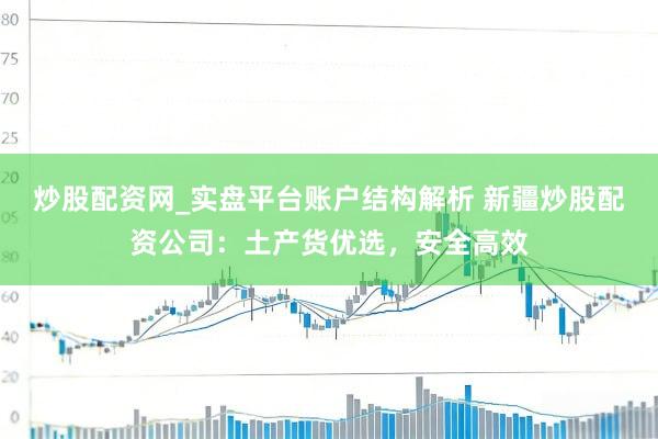炒股配资网_实盘平台账户结构解析 新疆炒股配资公司：土产货优选，安全高效