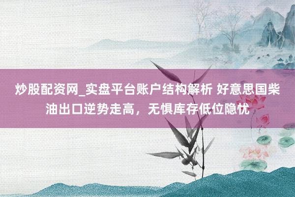 炒股配资网_实盘平台账户结构解析 好意思国柴油出口逆势走高，无惧库存低位隐忧