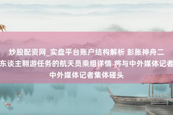 炒股配资网_实盘平台账户结构解析 彭胀神舟二十三号载东谈主翱游任务的航天员乘组详情 将与中外媒体记者集体碰头