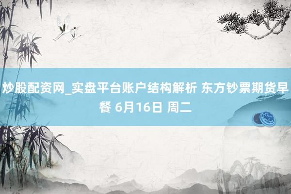 炒股配资网_实盘平台账户结构解析 东方钞票期货早餐 6月16日 周二