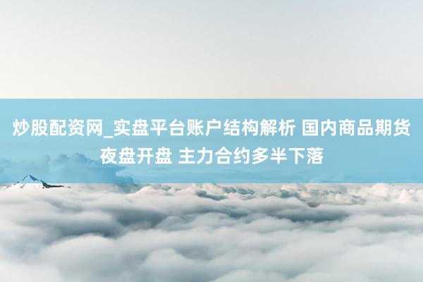 炒股配资网_实盘平台账户结构解析 国内商品期货夜盘开盘 主力合约多半下落