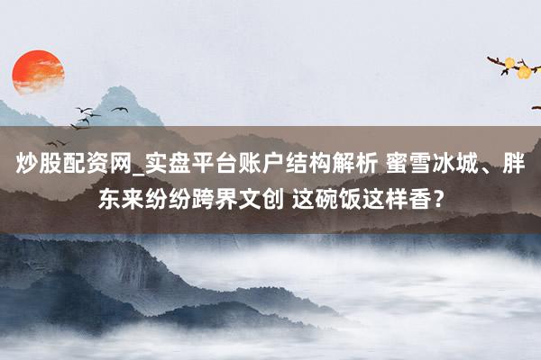 炒股配资网_实盘平台账户结构解析 蜜雪冰城、胖东来纷纷跨界文创 这碗饭这样香？