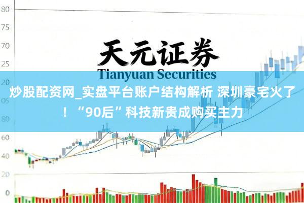 炒股配资网_实盘平台账户结构解析 深圳豪宅火了！“90后”科技新贵成购买主力