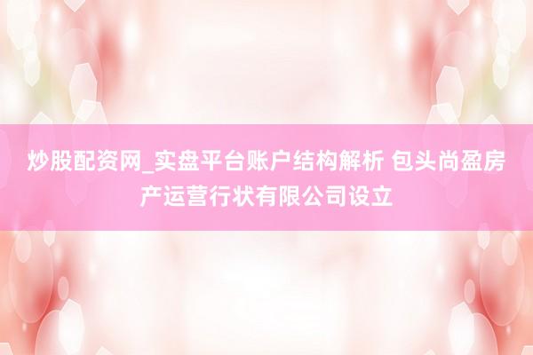 炒股配资网_实盘平台账户结构解析 包头尚盈房产运营行状有限公司设立
