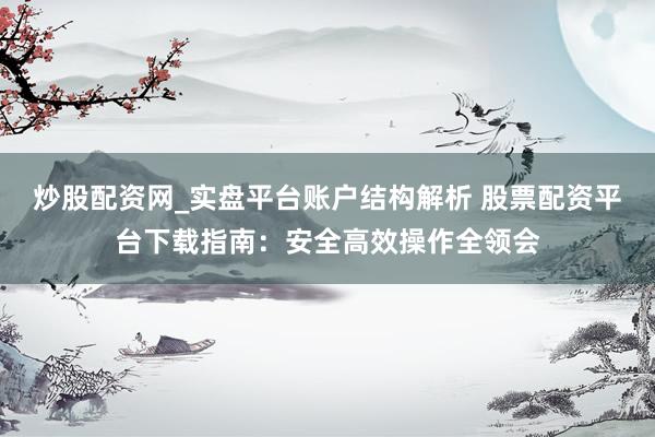 炒股配资网_实盘平台账户结构解析 股票配资平台下载指南:安全高效操作全领会