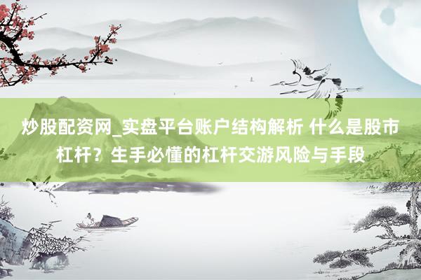 炒股配资网_实盘平台账户结构解析 什么是股市杠杆？生手必懂的杠杆交游风险与手段