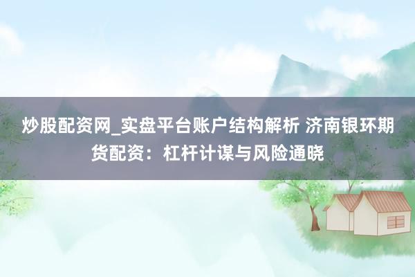 炒股配资网_实盘平台账户结构解析 济南银环期货配资：杠杆计谋与风险通晓