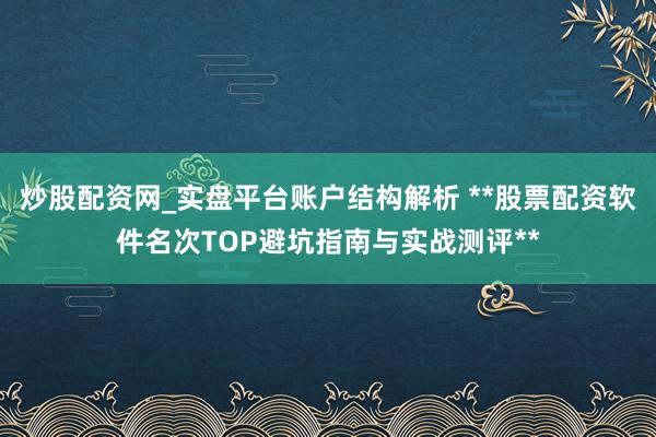 炒股配资网_实盘平台账户结构解析 **股票配资软件名次TOP避坑指南与实战测评**