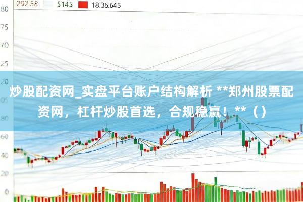 炒股配资网_实盘平台账户结构解析 **郑州股票配资网，杠杆炒股首选，合规稳赢！**（）