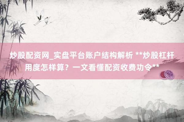 炒股配资网_实盘平台账户结构解析 **炒股杠杆用度怎样算？一文看懂配资收费功令**